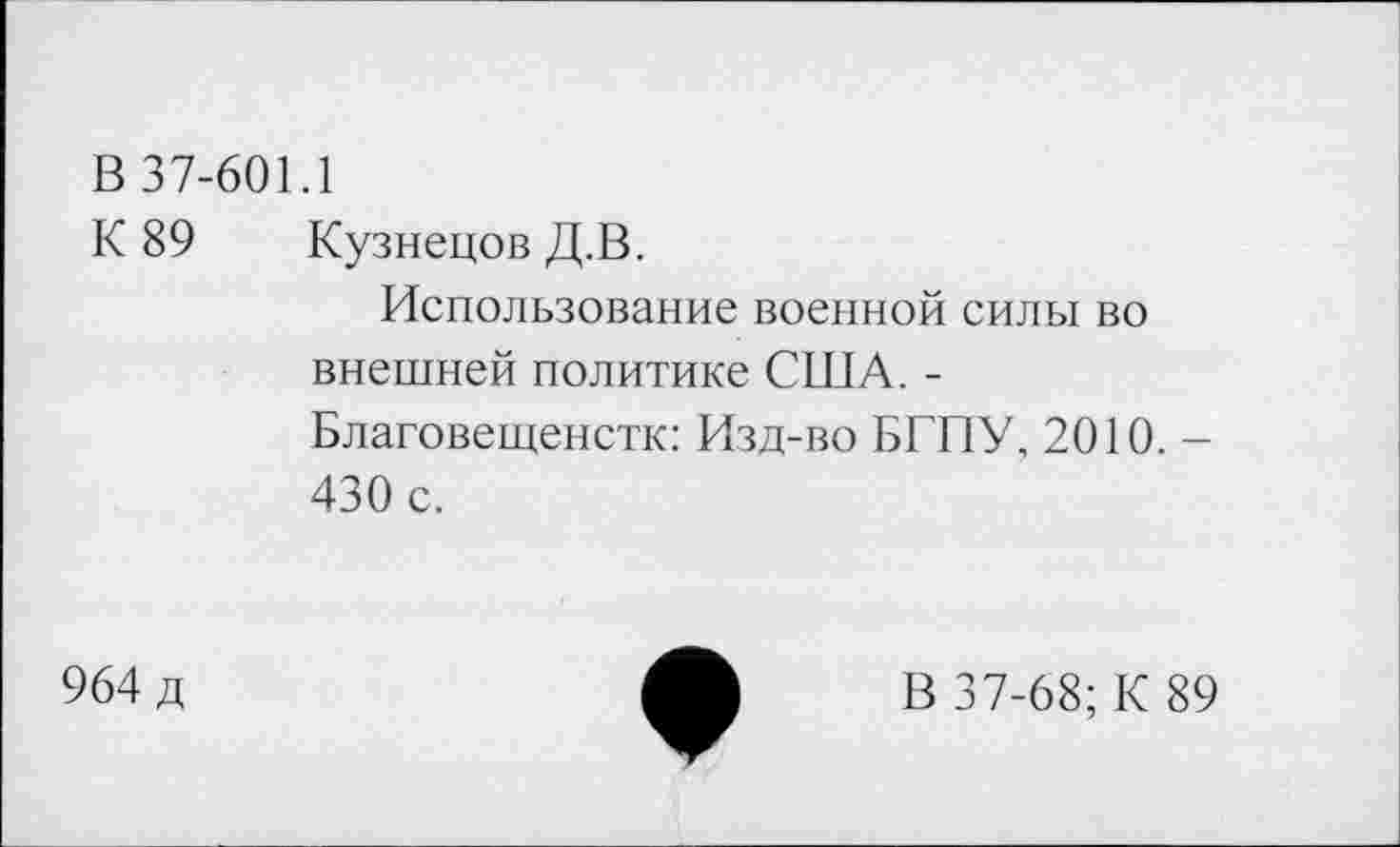 ﻿В 37-601.1
К 89 Кузнецов Д.В.
Использование военной силы во внешней политике США. -Благовещенстк: Изд-во БГПУ, 2010. -430 с.
964 д
В 37-68; К 89